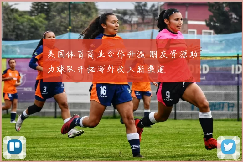 美国体育商业合作升温 朋友资源助力球队开拓海外收入新渠道