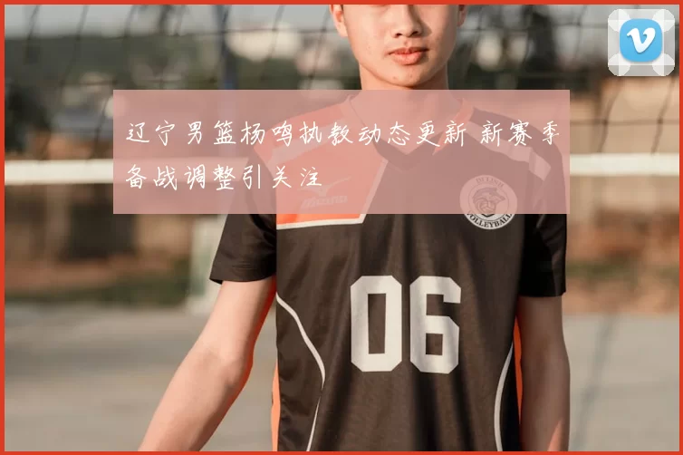 辽宁男篮杨鸣执教动态更新 新赛季备战调整引关注