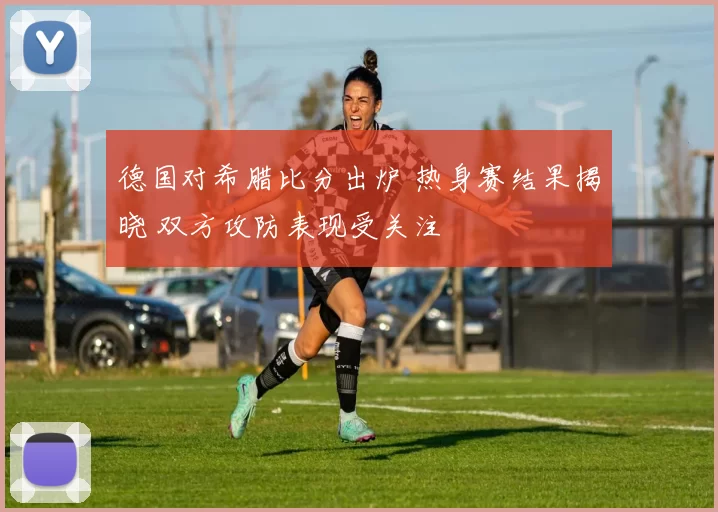 德国对希腊比分出炉 热身赛结果揭晓 双方攻防表现受关注