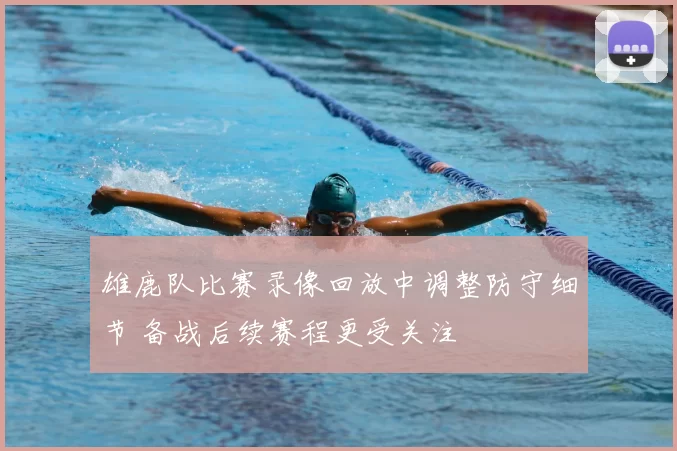 雄鹿队比赛录像回放中调整防守细节 备战后续赛程更受关注