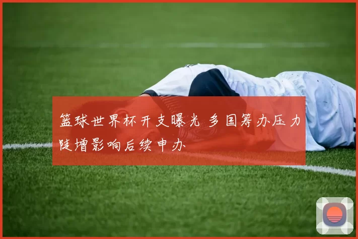 篮球世界杯开支曝光 多国筹办压力陡增影响后续申办