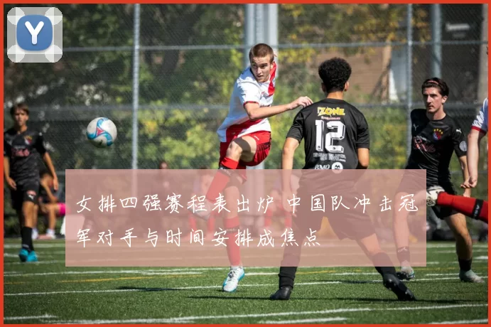 女排四强赛程表出炉 中国队冲击冠军对手与时间安排成焦点