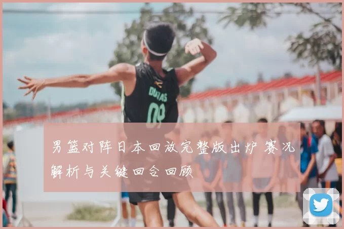 男篮对阵日本回放完整版出炉 赛况解析与关键回合回顾