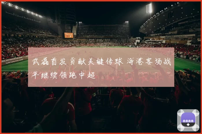 武磊首发贡献关键传球 海港客场战平继续领跑中超