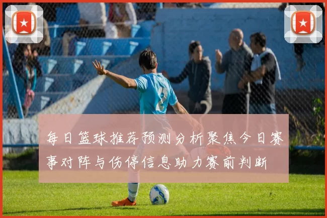 每日篮球推荐预测分析聚焦今日赛事对阵与伤停信息助力赛前判断
