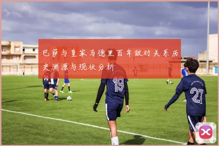 巴萨与皇家马德里百年敌对关系历史渊源与现状分析