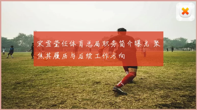 宋雪莹任体育总局职务简介曝光 聚焦其履历与后续工作方向
