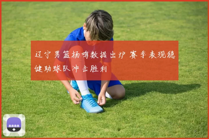 辽宁男篮杨鸣数据出炉 赛季表现稳健助球队冲击胜利