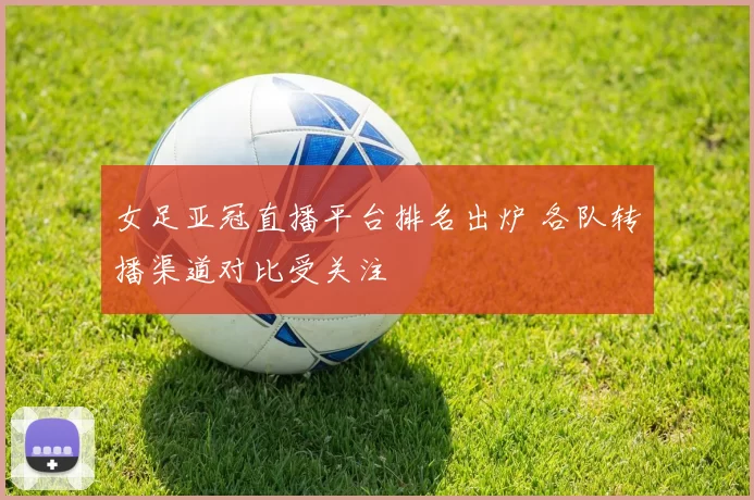 女足亚冠直播平台排名出炉 各队转播渠道对比受关注