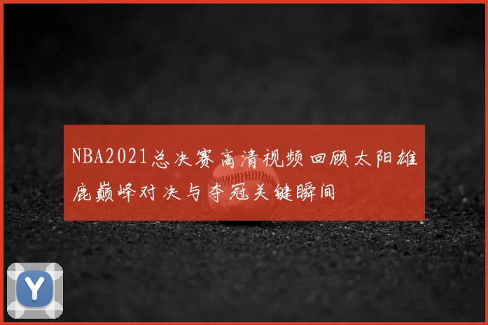 NBA2021总决赛高清视频回顾太阳雄鹿巅峰对决与夺冠关键瞬间