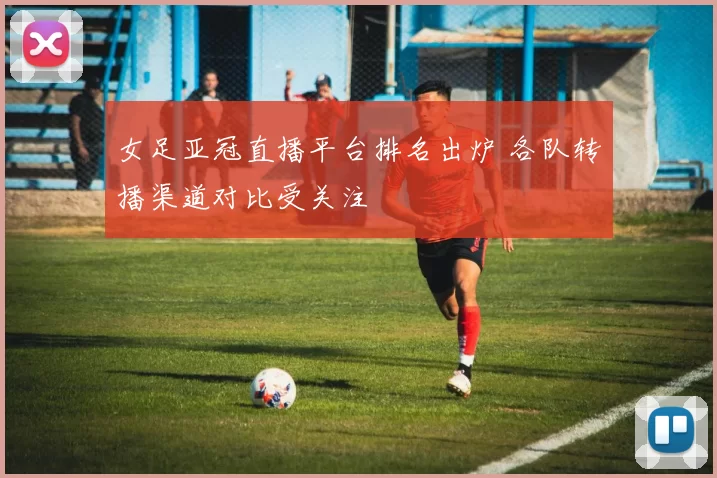 女足亚冠直播平台排名出炉 各队转播渠道对比受关注