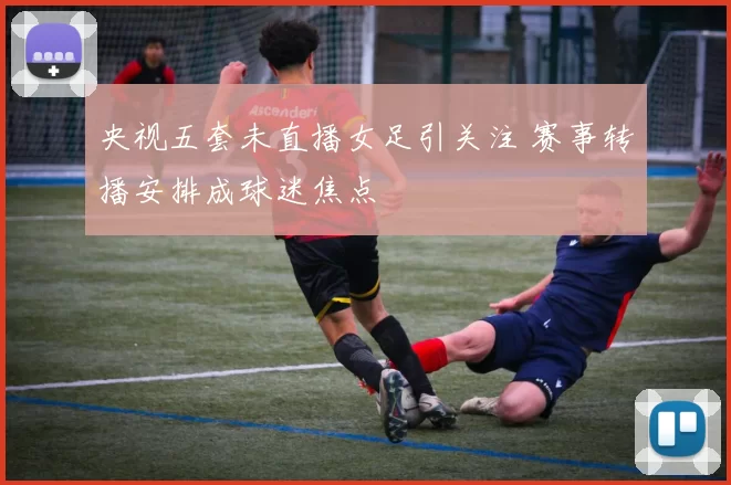 央视五套未直播女足引关注 赛事转播安排成球迷焦点