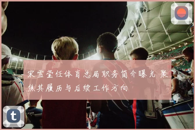 宋雪莹任体育总局职务简介曝光 聚焦其履历与后续工作方向
