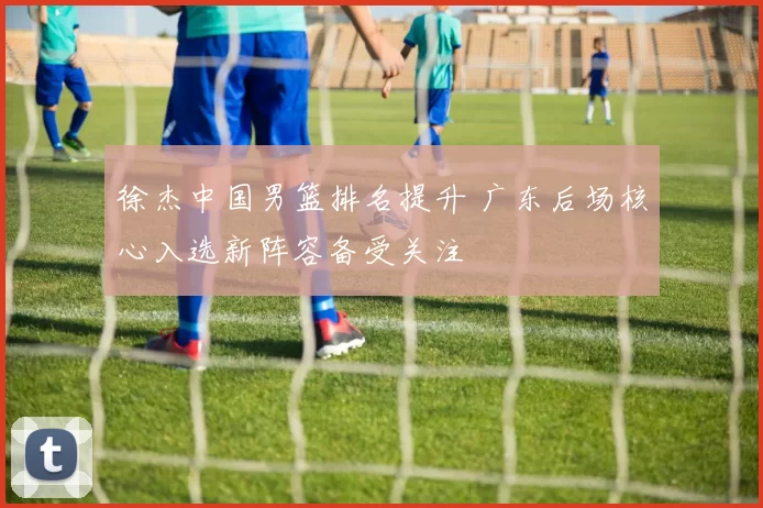 徐杰中国男篮排名提升 广东后场核心入选新阵容备受关注