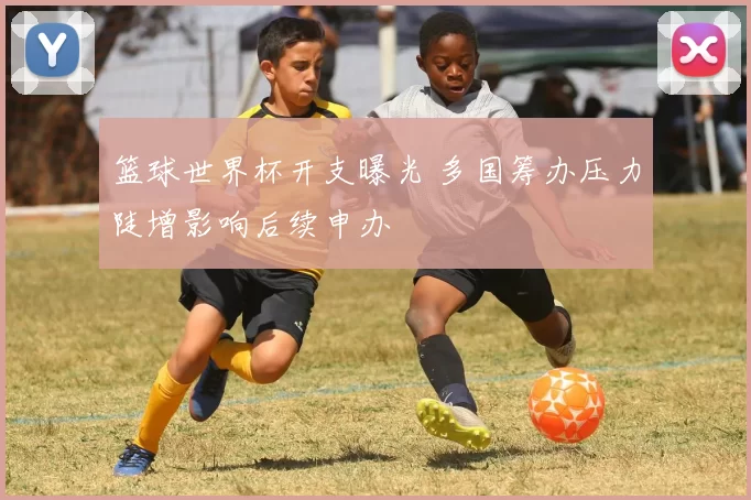 篮球世界杯开支曝光 多国筹办压力陡增影响后续申办
