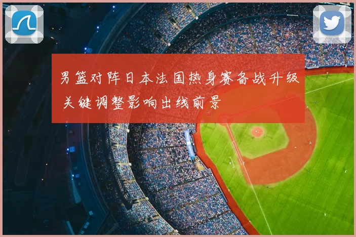 男篮对阵日本法国热身赛备战升级 关键调整影响出线前景