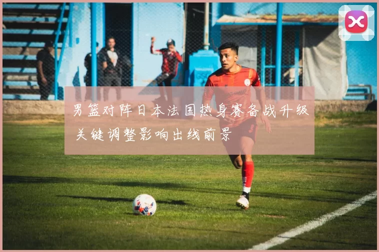 男篮对阵日本法国热身赛备战升级 关键调整影响出线前景