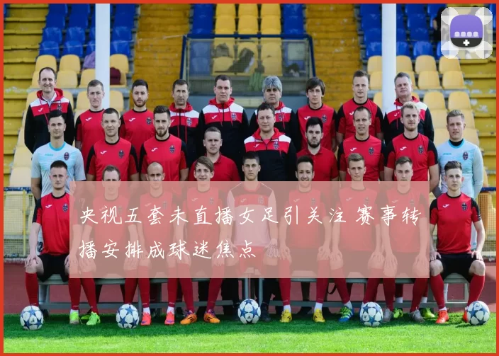 央视五套未直播女足引关注 赛事转播安排成球迷焦点