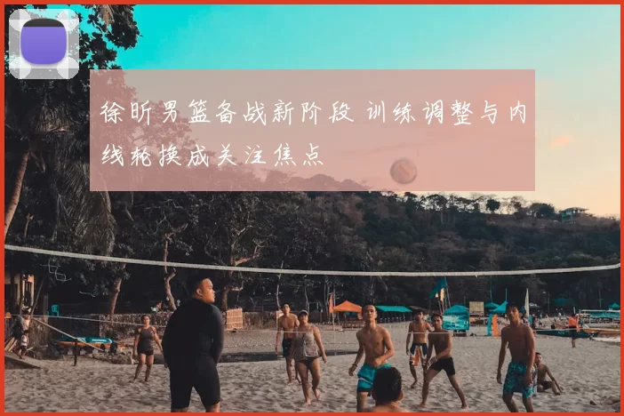 徐昕男篮备战新阶段 训练调整与内线轮换成关注焦点