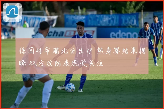 德国对希腊比分出炉 热身赛结果揭晓 双方攻防表现受关注