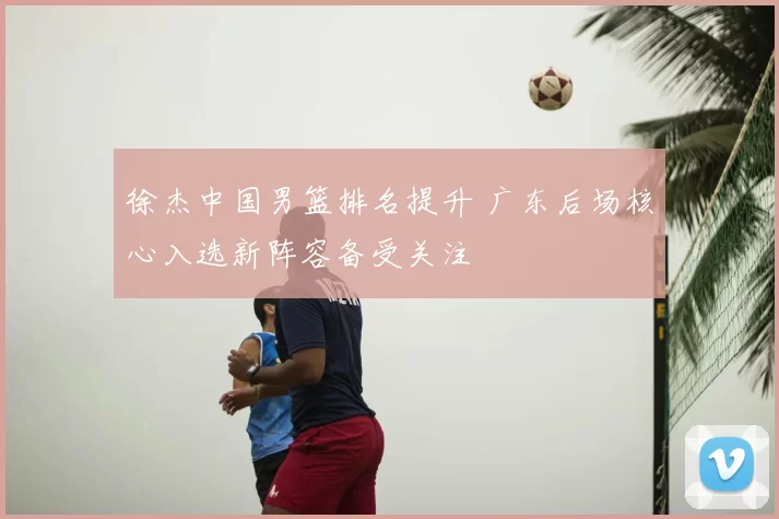 徐杰中国男篮排名提升 广东后场核心入选新阵容备受关注