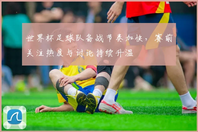 世界杯足球队备战节奏加快,赛前关注热度与讨论持续升温