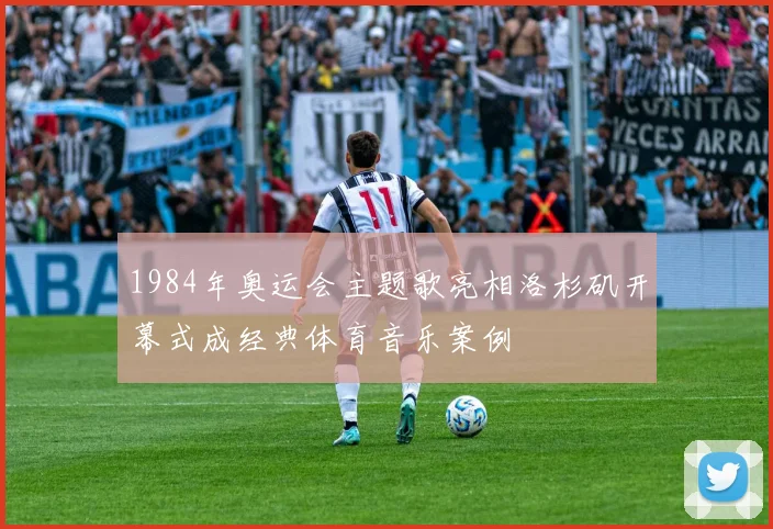 1984年奥运会主题歌亮相洛杉矶开幕式成经典体育音乐案例
