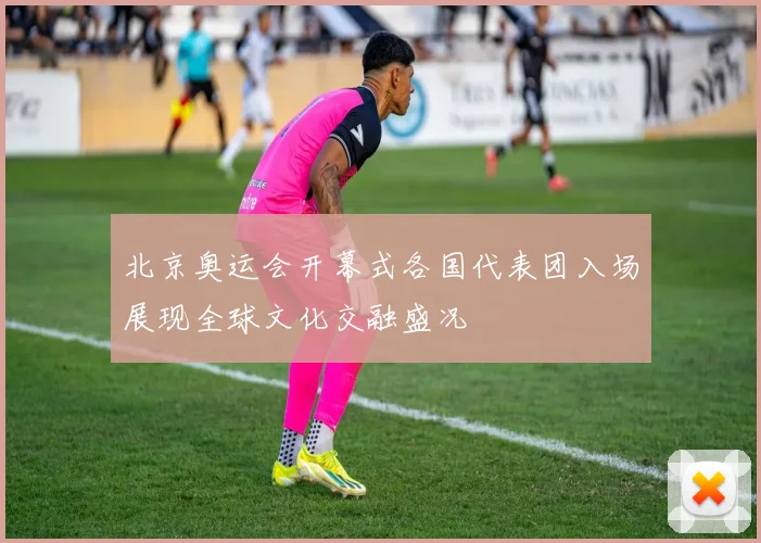 北京奥运会开幕式各国代表团入场展现全球文化交融盛况