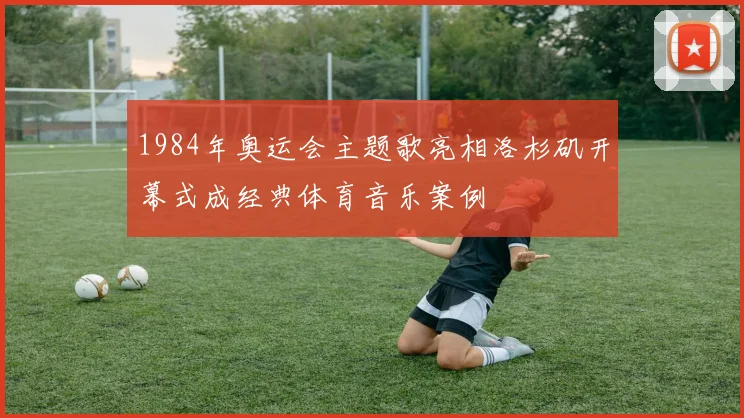 1984年奥运会主题歌亮相洛杉矶开幕式成经典体育音乐案例
