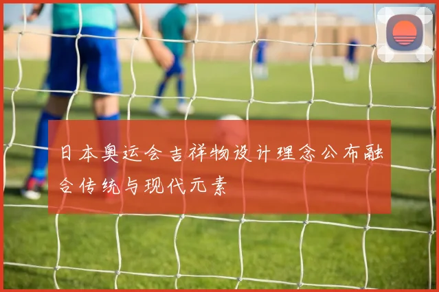 日本奥运会吉祥物设计理念公布融合传统与现代元素